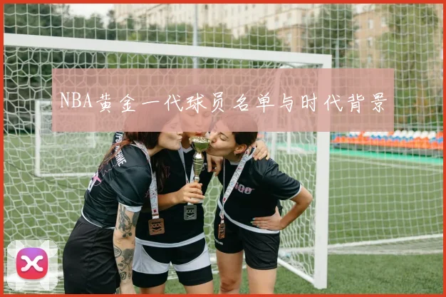NBA黄金一代球员名单与时代背景