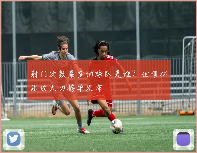 射门次数最多的球队是谁？世俱杯进攻火力榜单发布