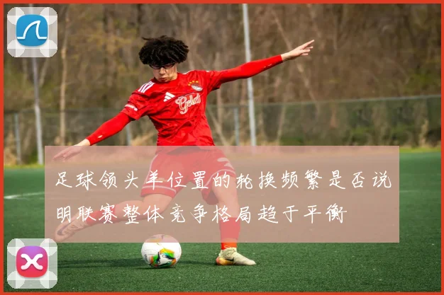 足球领头羊位置的轮换频繁是否说明联赛整体竞争格局趋于平衡