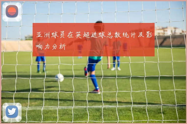 亚洲球员在英超进球总数统计及影响力分析