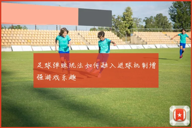 足球弹珠玩法如何融入进球机制增强游戏乐趣